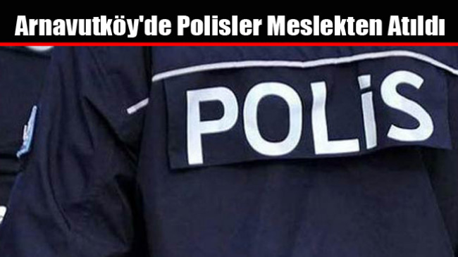 Arnavutköy’de Polisler Meslekten Atıldı