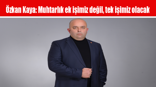 Özkan Kaya: Muhtarlık ek işimiz değil, tek işimiz olacak