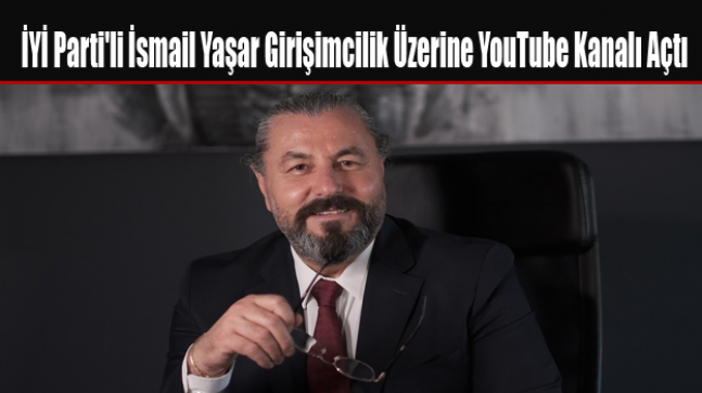 İYİ Parti’li İsmail Yaşar Girişimcilik Üzerine YouTube Kanalı Açtı